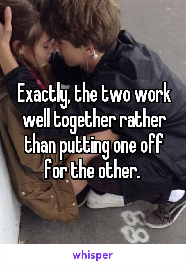 Exactly, the two work well together rather than putting one off for the other. 