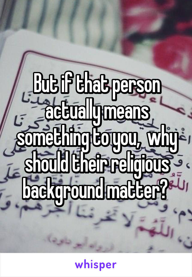 But if that person actually means something to you,  why should their religious background matter? 