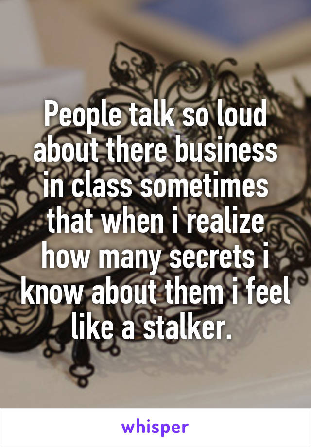 People talk so loud about there business in class sometimes that when i realize how many secrets i know about them i feel like a stalker. 