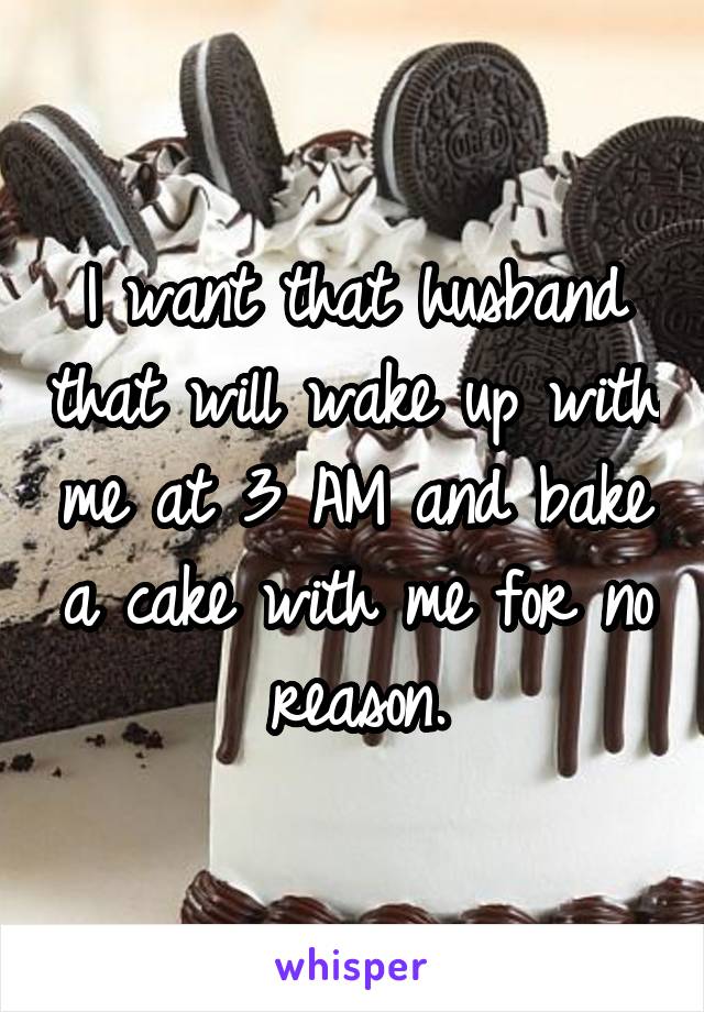 I want that husband that will wake up with me at 3 AM and bake a cake with me for no reason.