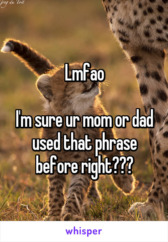 Lmfao

I'm sure ur mom or dad used that phrase before right???