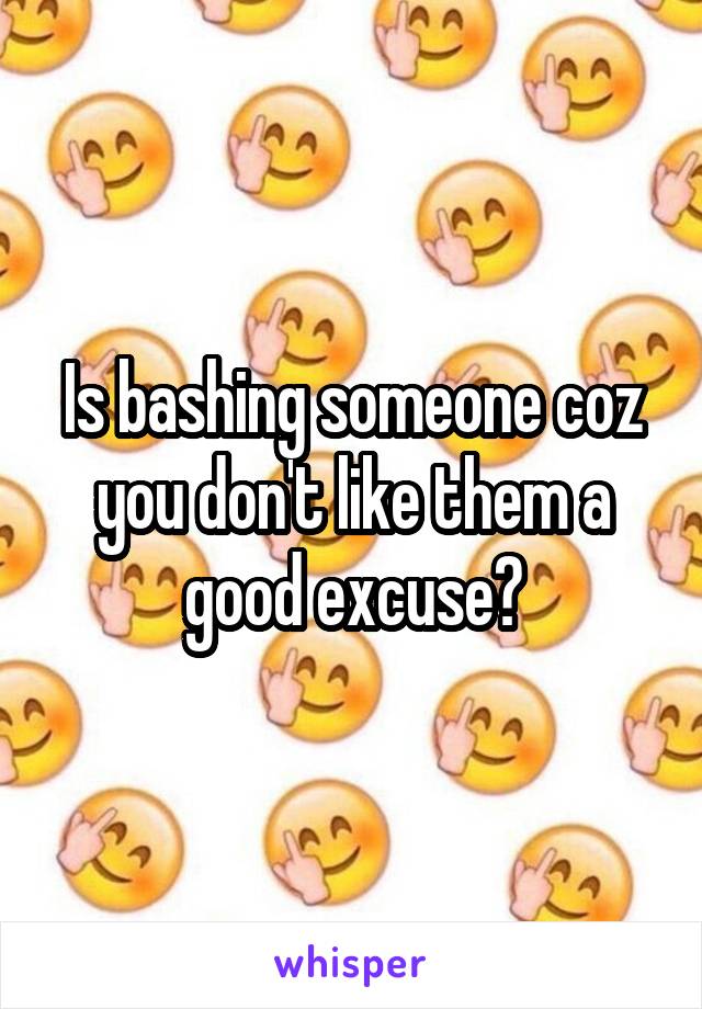 Is bashing someone coz you don't like them a good excuse?