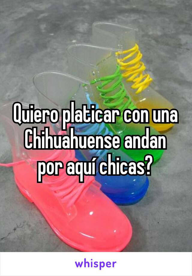 Quiero platicar con una Chihuahuense andan por aquí chicas?