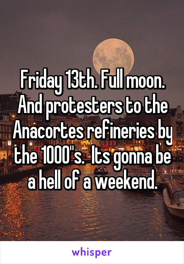 Friday 13th. Full moon. And protesters to the Anacortes refineries by the 1000"s.  Its gonna be a hell of a weekend.