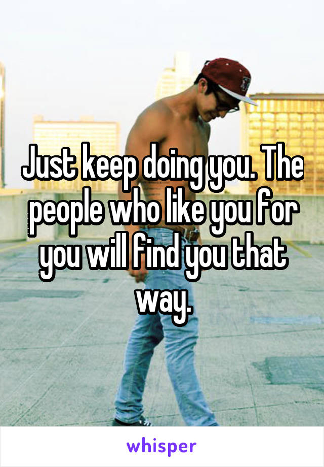 Just keep doing you. The people who like you for you will find you that way.