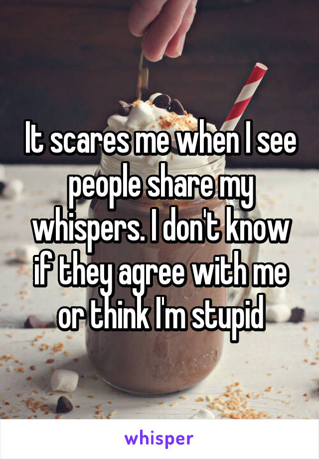 It scares me when I see people share my whispers. I don't know if they agree with me or think I'm stupid