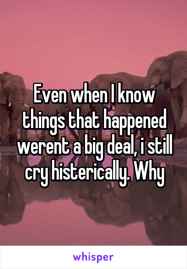 Even when I know things that happened werent a big deal, i still cry histerically. Why