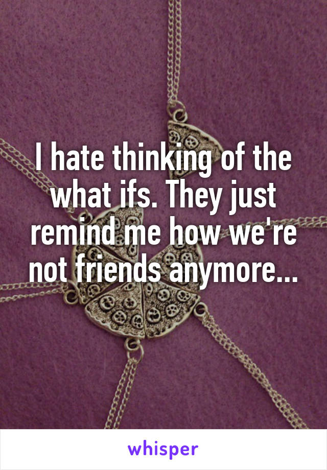 I hate thinking of the what ifs. They just remind me how we're not friends anymore...
