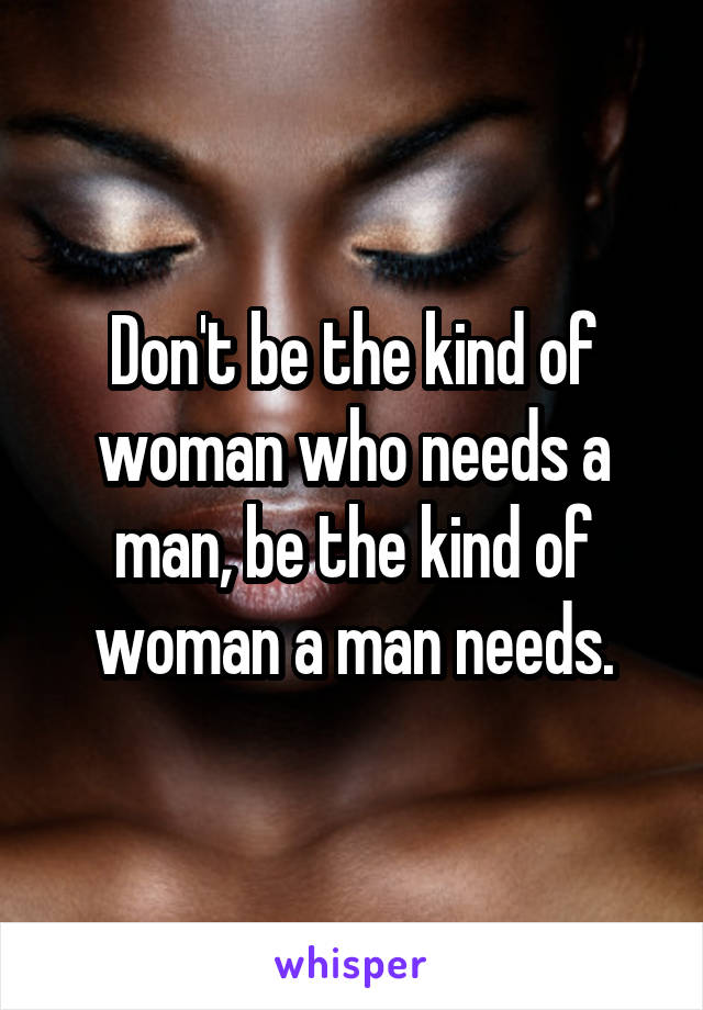 Don't be the kind of woman who needs a man, be the kind of woman a man needs.