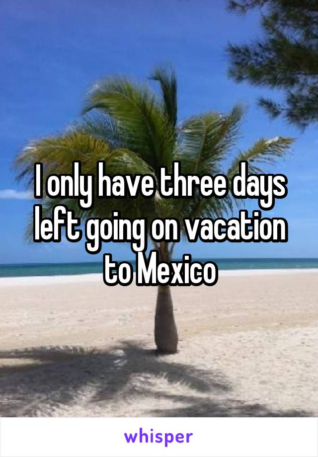 I only have three days left going on vacation to Mexico