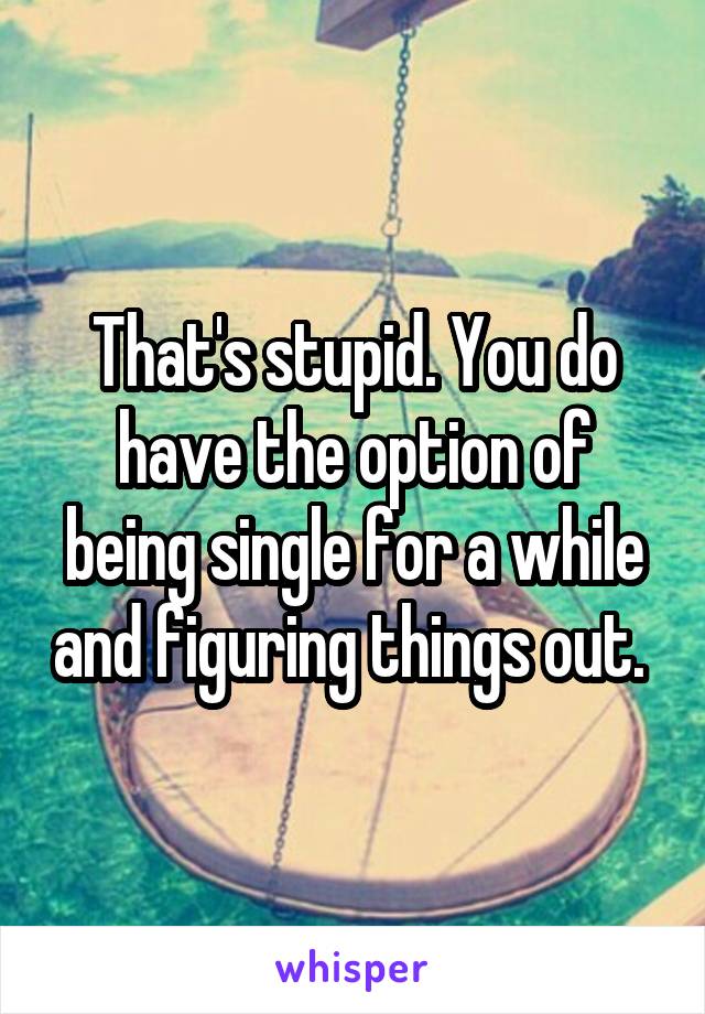 That's stupid. You do have the option of being single for a while and figuring things out. 