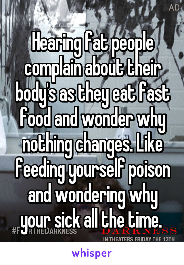 Hearing fat people complain about their body's as they eat fast food and wonder why nothing changes. Like feeding yourself poison and wondering why your sick all the time. 