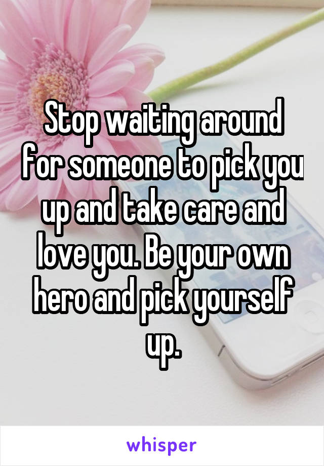 Stop waiting around for someone to pick you up and take care and love you. Be your own hero and pick yourself up.