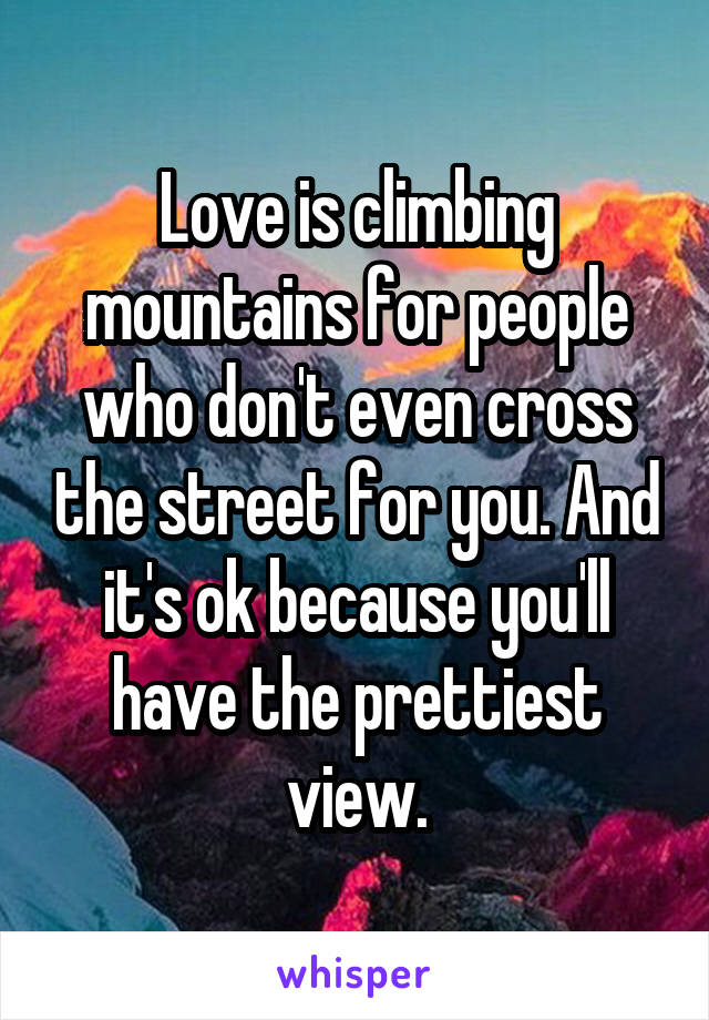 Love is climbing mountains for people who don't even cross the street for you. And it's ok because you'll have the prettiest view.