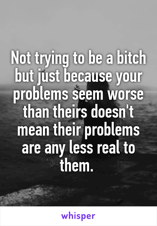 Not trying to be a bitch but just because your problems seem worse than theirs doesn't mean their problems are any less real to them. 