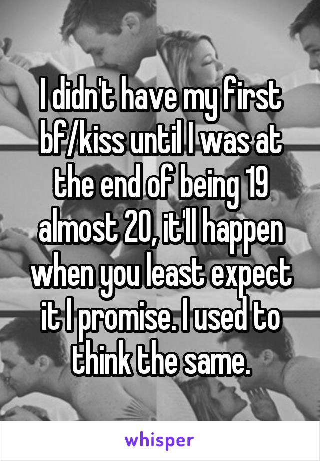 I didn't have my first bf/kiss until I was at the end of being 19 almost 20, it'll happen when you least expect it I promise. I used to think the same.