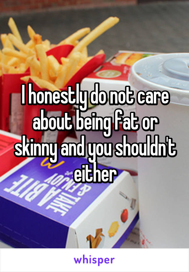 I honestly do not care about being fat or skinny and you shouldn't either