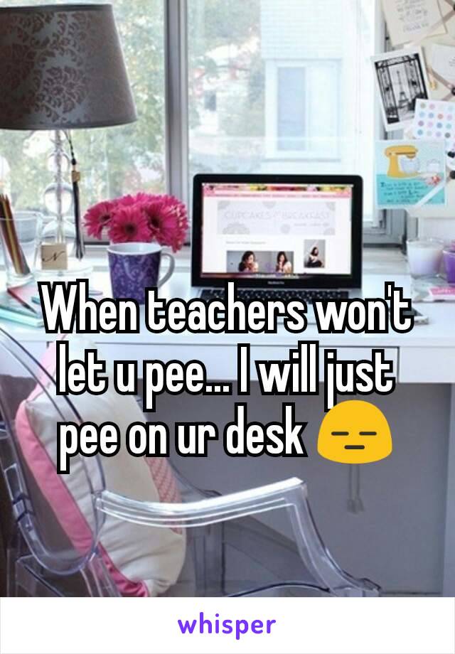 When teachers won't let u pee... I will just pee on ur desk 😑