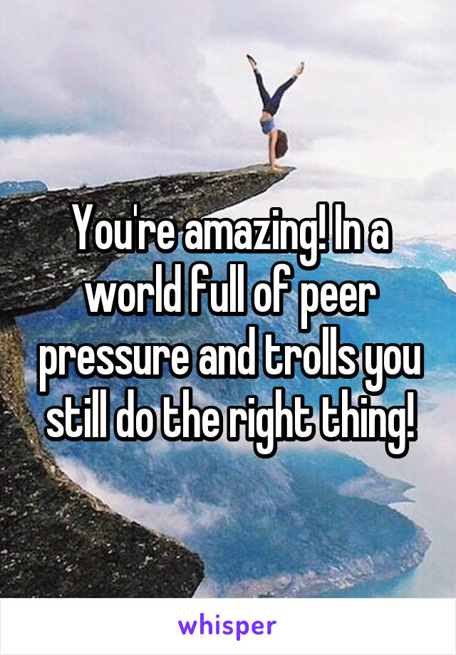 You're amazing! In a world full of peer pressure and trolls you still do the right thing!