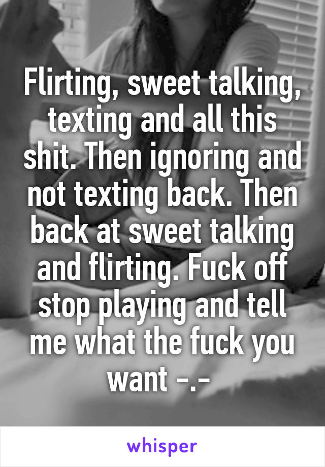 Flirting, sweet talking, texting and all this shit. Then ignoring and not texting back. Then back at sweet talking and flirting. Fuck off stop playing and tell me what the fuck you want -.- 