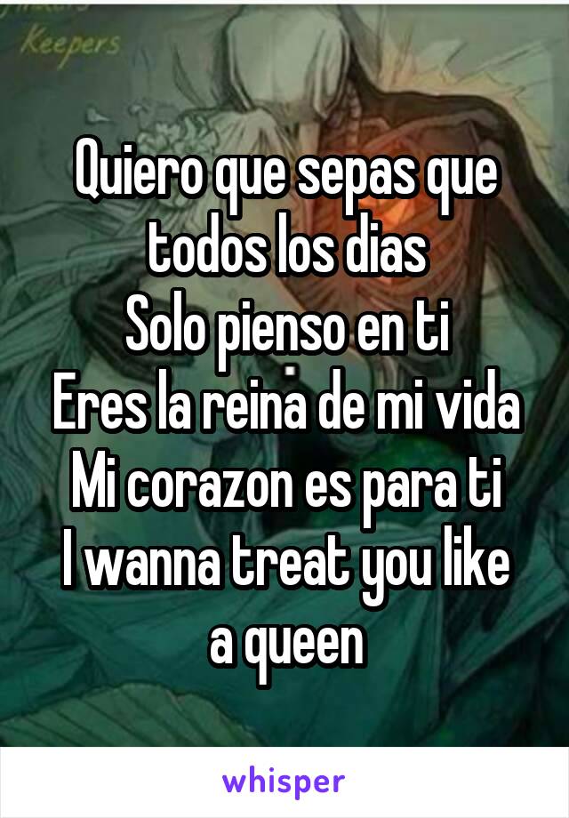 Quiero que sepas que todos los dias
Solo pienso en ti
Eres la reina de mi vida
Mi corazon es para ti
I wanna treat you like a queen