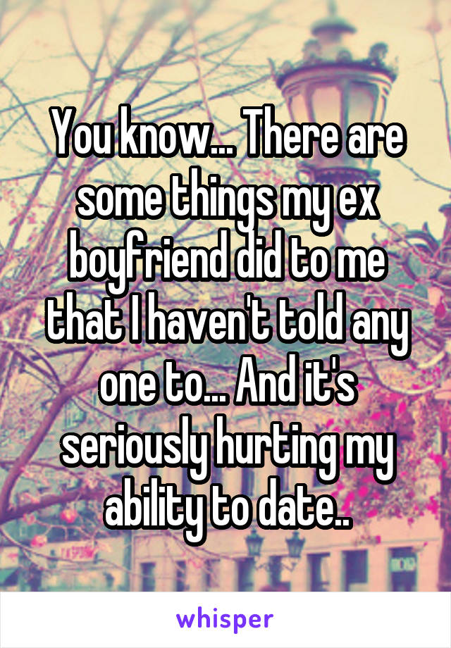 You know... There are some things my ex boyfriend did to me that I haven't told any one to... And it's seriously hurting my ability to date..