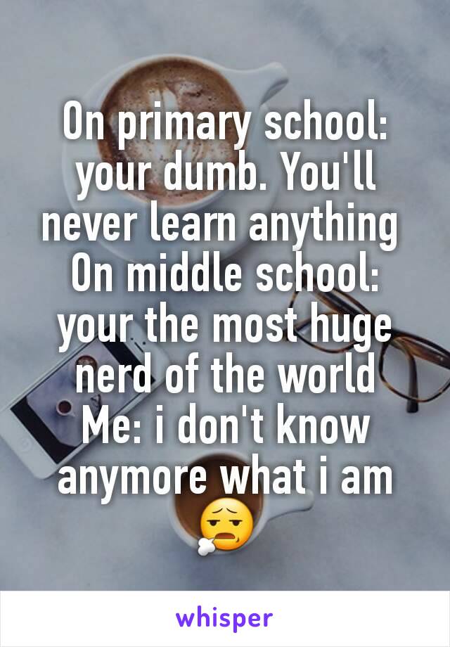 On primary school: your dumb. You'll never learn anything 
On middle school: your the most huge nerd of the world
Me: i don't know anymore what i am😧