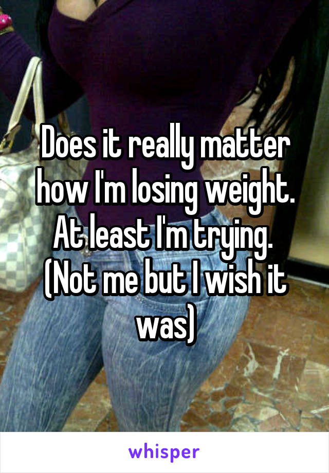 Does it really matter how I'm losing weight. At least I'm trying. 
(Not me but I wish it was)