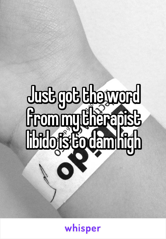 Just got the word from my therapist libido is to dam high