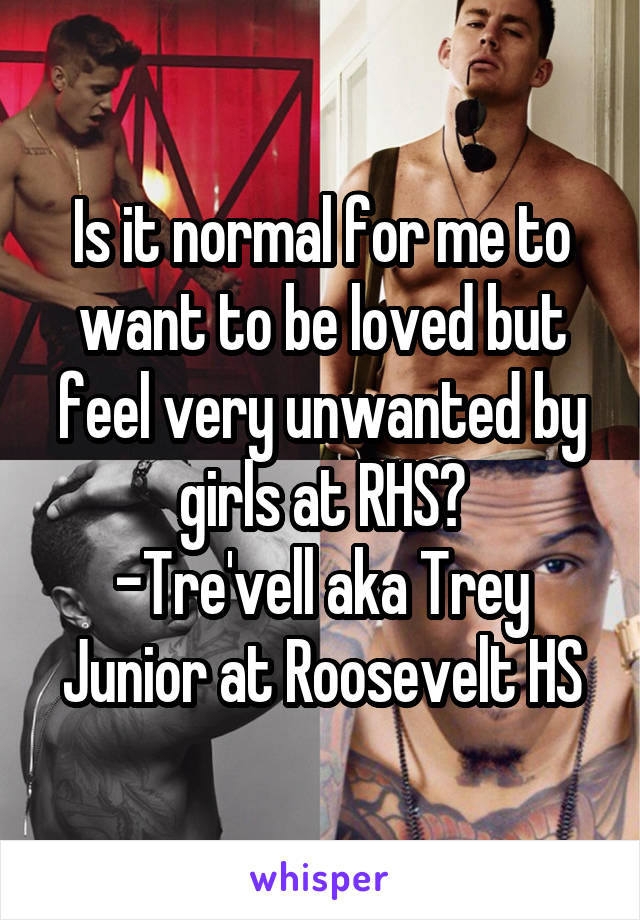 Is it normal for me to want to be loved but feel very unwanted by girls at RHS?
-Tre'vell aka Trey
Junior at Roosevelt HS