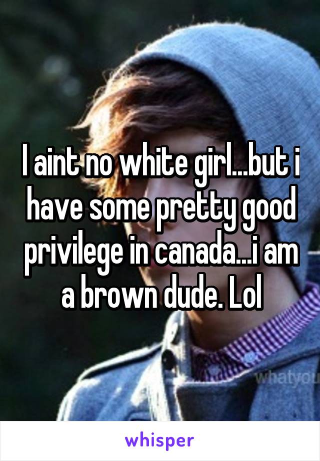 I aint no white girl...but i have some pretty good privilege in canada...i am a brown dude. Lol