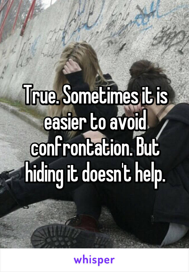 True. Sometimes it is easier to avoid confrontation. But hiding it doesn't help.