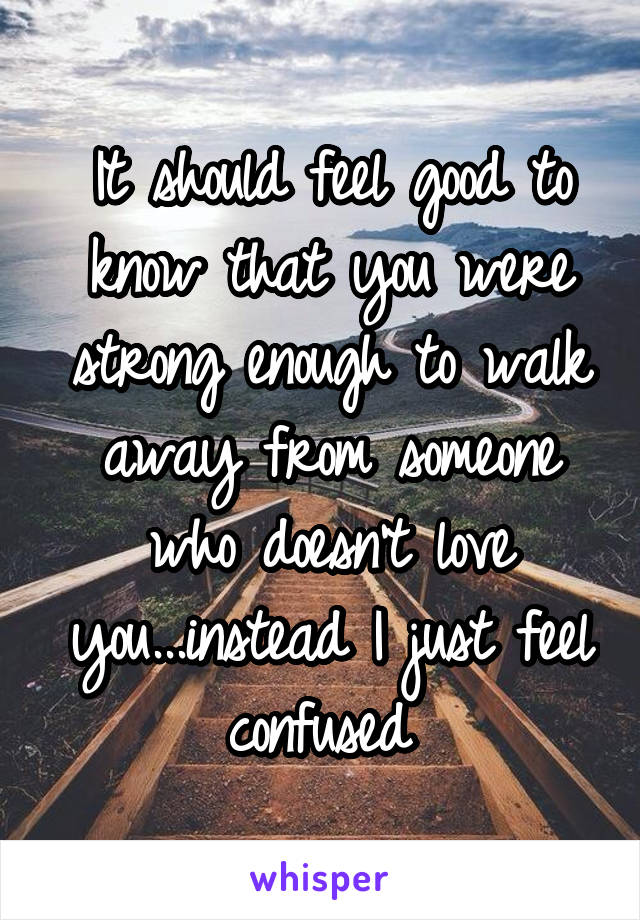 It should feel good to know that you were strong enough to walk away from someone who doesn't love you...instead I just feel confused 