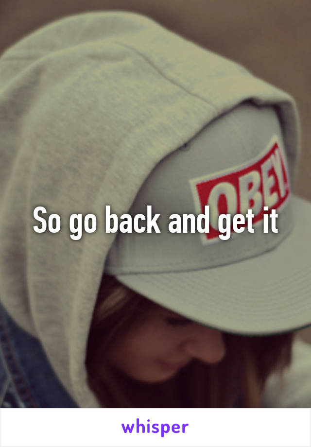 So go back and get it