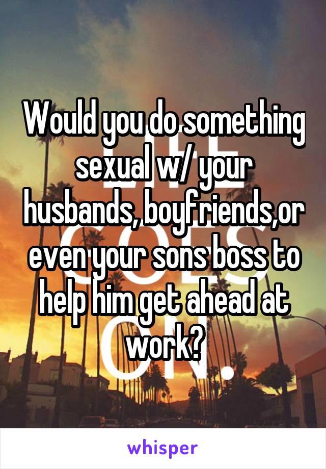 Would you do something sexual w/ your husbands, boyfriends,or even your sons boss to help him get ahead at work?