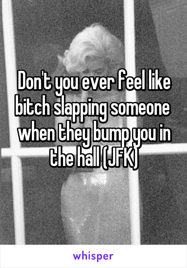 Don't you ever feel like bitch slapping someone 
when they bump you in the hall (JFK)
