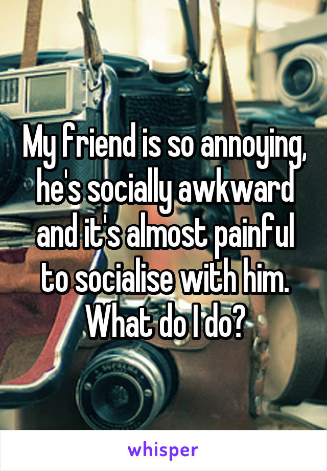 My friend is so annoying, he's socially awkward and it's almost painful to socialise with him. What do I do?