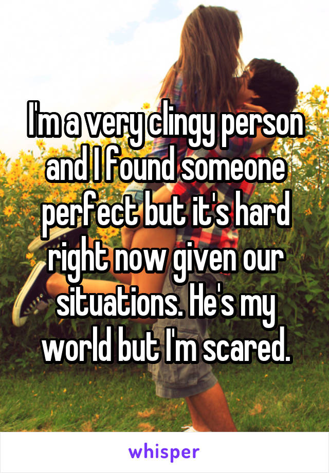 I'm a very clingy person and I found someone perfect but it's hard right now given our situations. He's my world but I'm scared.