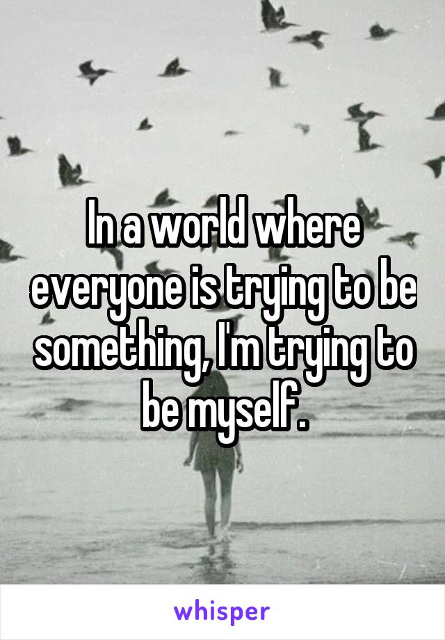 In a world where everyone is trying to be something, I'm trying to be myself.