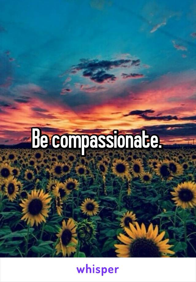 Be compassionate. 