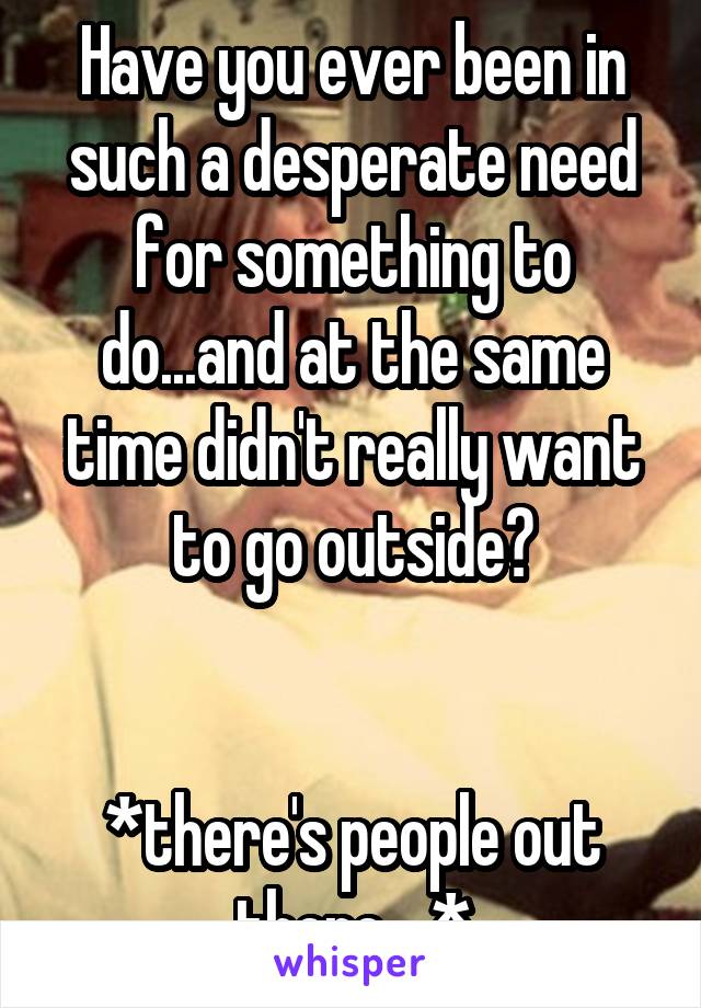 Have you ever been in such a desperate need for something to do...and at the same time didn't really want to go outside?


*there's people out there....*