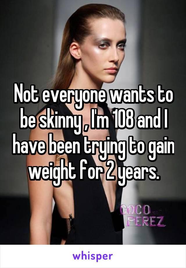 Not everyone wants to be skinny , I'm 108 and I have been trying to gain weight for 2 years.