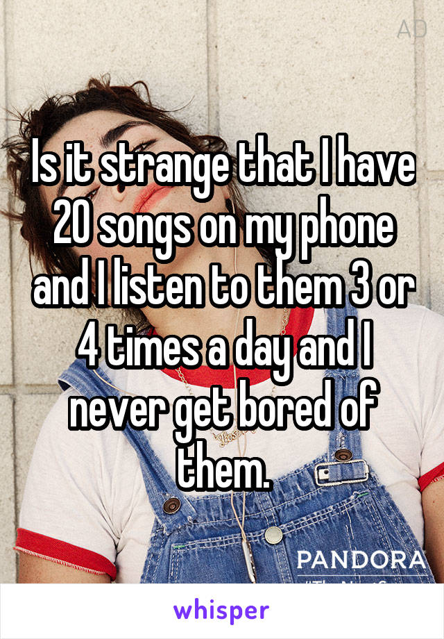 Is it strange that I have 20 songs on my phone and I listen to them 3 or 4 times a day and I never get bored of them.