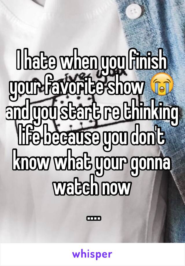 I hate when you finish your favorite show 😭 and you start re thinking life because you don't know what your gonna watch now 
 ....