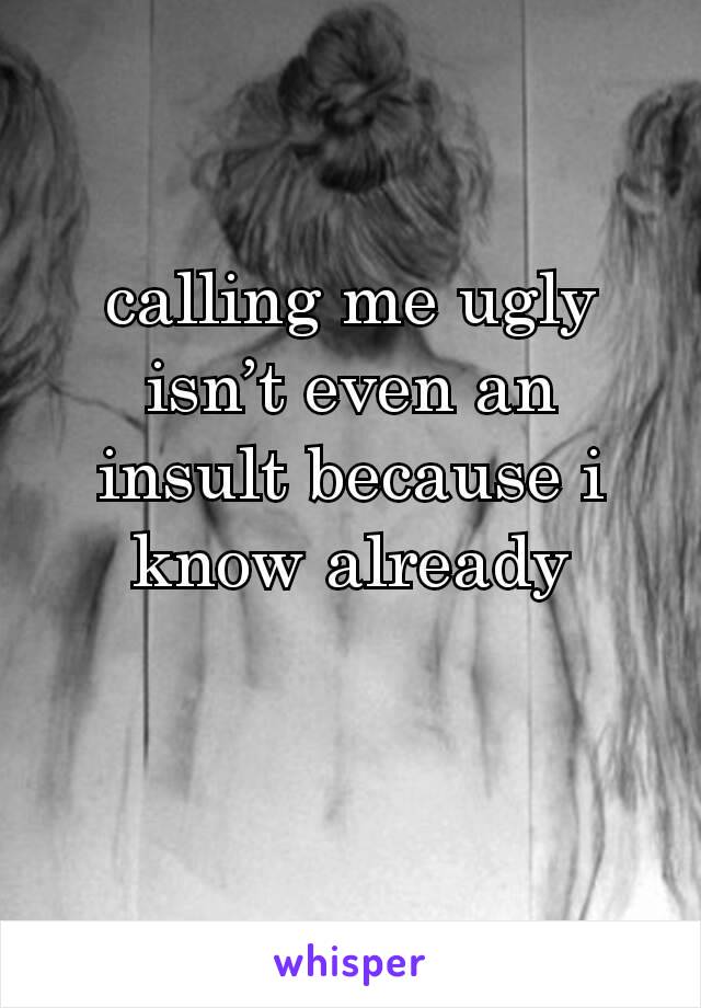 calling me ugly isn’t even an insult because i know already