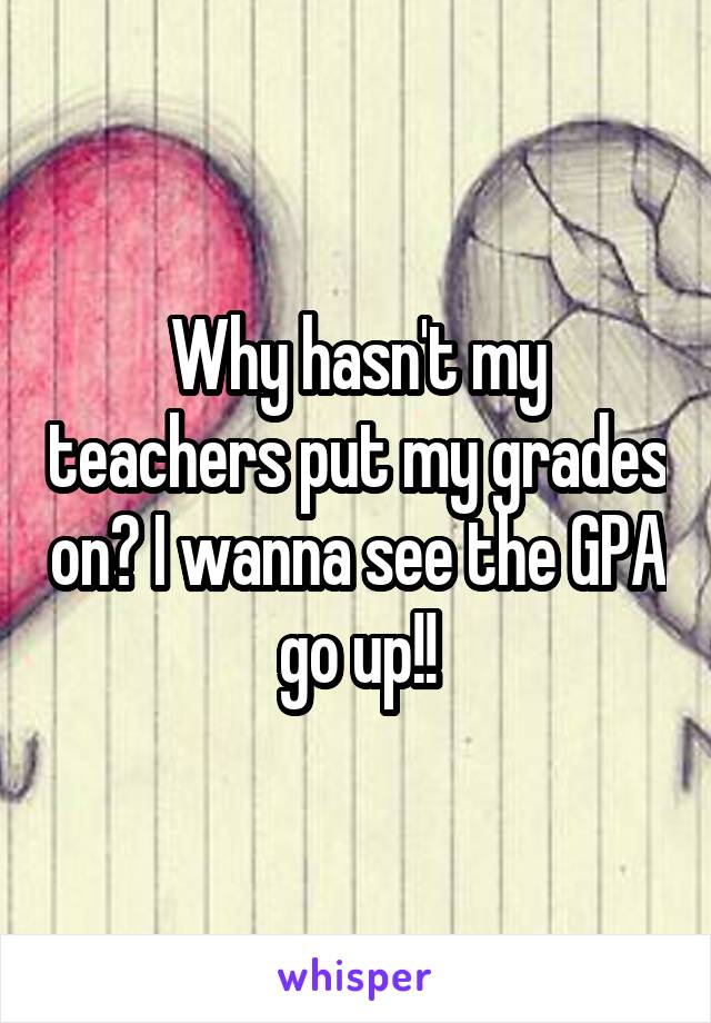 Why hasn't my teachers put my grades on? I wanna see the GPA go up!!