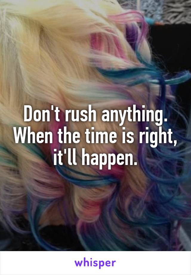 Don't rush anything. When the time is right, it'll happen.