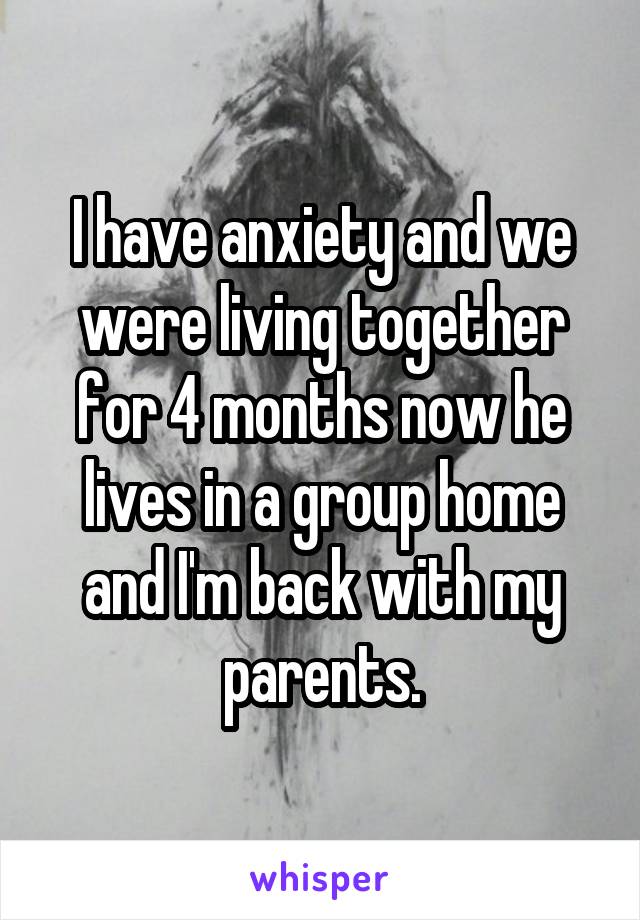 I have anxiety and we were living together for 4 months now he lives in a group home and I'm back with my parents.