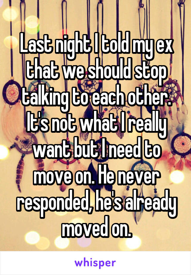 Last night I told my ex that we should stop talking to each other. It's not what I really want but I need to move on. He never responded, he's already moved on.