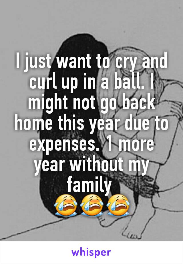 I just want to cry and curl up in a ball. I might not go back home this year due to expenses. 1 more year without my family 
😭😭😭